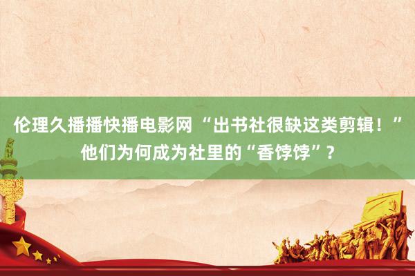 伦理久播播快播电影网 “出书社很缺这类剪辑！”他们为何成为社里的“香饽饽”？