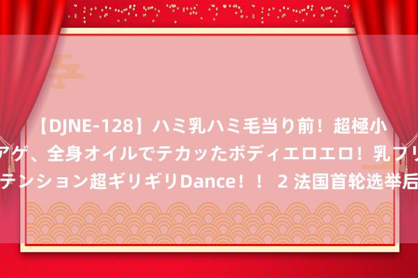 【DJNE-128】ハミ乳ハミ毛当り前！超極小ビキニでテンションアゲアゲ、全身オイルでテカッたボディエロエロ！乳フリ尻フリまくりのハイテンション超ギリギリDance！！ 2 法国首轮选举后，投资者握续关怀傍边两派政事顶点所带来的风险