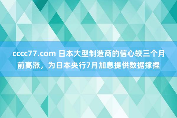 cccc77.com 日本大型制造商的信心较三个月前高涨，为日本央行7月加息提供数据撑捏