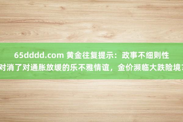 65dddd.com 黄金往复提示：政事不细则性对消了对通胀放缓的乐不雅情谊，金价濒临大跌险境？