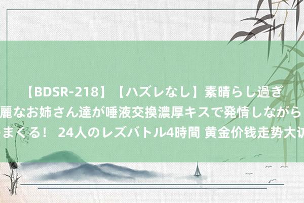 【BDSR-218】【ハズレなし】素晴らし過ぎる美女レズ。 ガチで綺麗なお姉さん達が唾液交換濃厚キスで発情しながらイキまくる！ 24人のレズバトル4時間 黄金价钱走势大访问：分析师若何看下周市集？