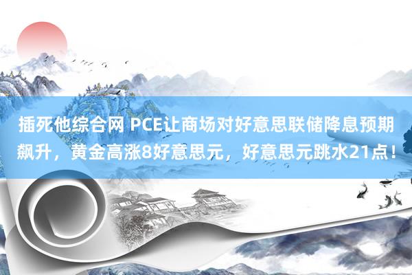 插死他综合网 PCE让商场对好意思联储降息预期飙升，黄金高涨8好意思元，好意思元跳水21点！