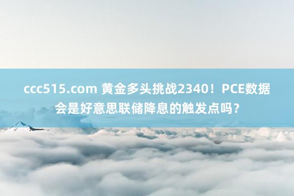 ccc515.com 黄金多头挑战2340！PCE数据会是好意思联储降息的触发点吗？