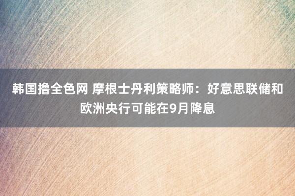 韩国撸全色网 摩根士丹利策略师：好意思联储和欧洲央行可能在9月降息