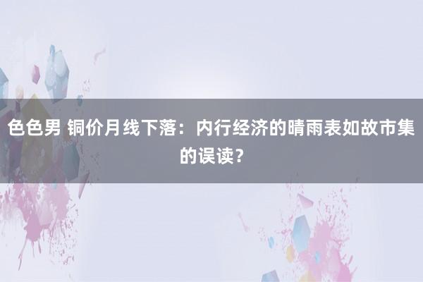 色色男 铜价月线下落：内行经济的晴雨表如故市集的误读？