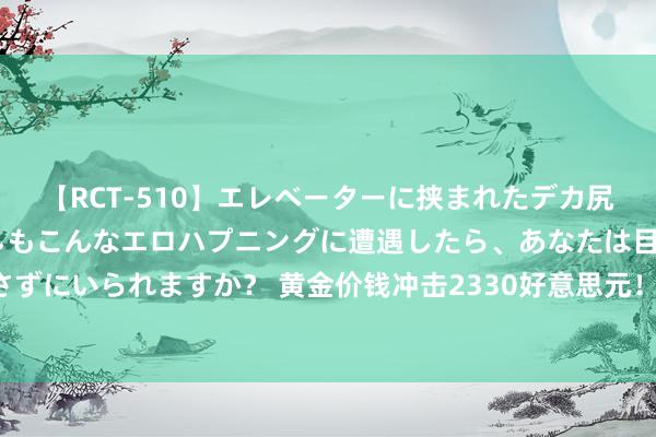 【RCT-510】エレベーターに挟まれたデカ尻女子校生をガン突き もしもこんなエロハプニングに遭遇したら、あなたは目の前の尻を犯さずにいられますか？ 黄金价钱冲击2330好意思元！中东急切与好意思国PCE能否成为催化剂？