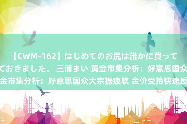 【CWM-162】はじめてのお尻は誰かに買って欲しくて今日までとっておきました。 三浦まい 黄金市集分析：好意思国众大宗据疲软 金价受抬快速反弹