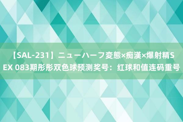 【SAL-231】ニューハーフ変態×痴漢×爆射精SEX 083期彤彤双色球预测奖号：红球和值连码重号