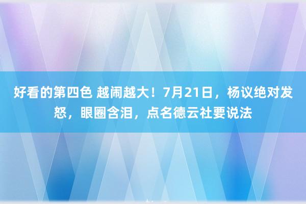 好看的第四色 越闹越大！7月21日，杨议绝对发怒，眼圈含泪，点名德云社要说法