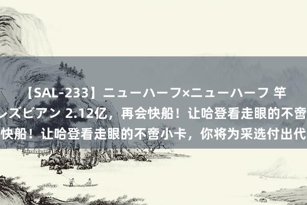 【SAL-233】ニューハーフ×ニューハーフ 竿有り同性愛まるごとNHレズビアン 2.12亿，再会快船！让哈登看走眼的不啻小卡，你将为采选付出代价