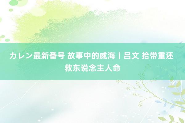 カレン最新番号 故事中的威海丨吕文 拾带重还 救东说念主人命