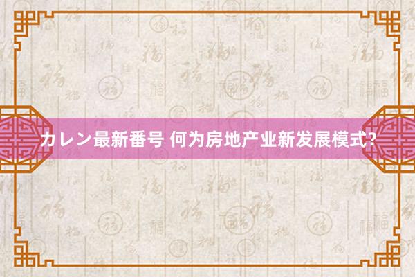 カレン最新番号 何为房地产业新发展模式？