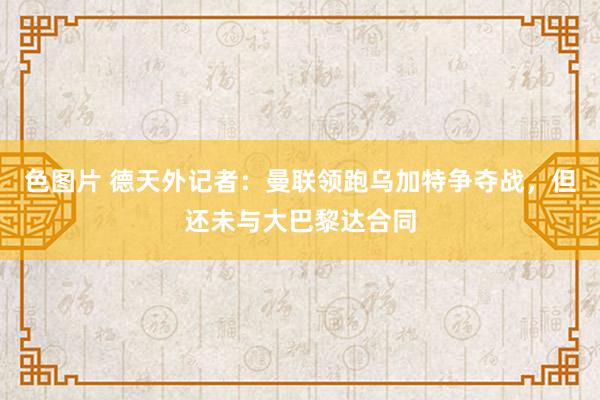 色图片 德天外记者：曼联领跑乌加特争夺战，但还未与大巴黎达合同