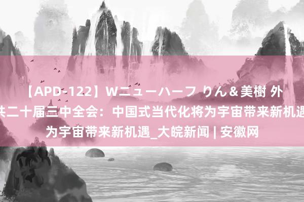 【APD-122】Wニューハーフ りん＆美樹 外洋社会高度温雅中共二十届三中全会：中国式当代化将为宇宙带来新机遇_大皖新闻 | 安徽网