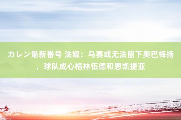 カレン最新番号 法媒：马赛或无法留下奥巴梅扬，球队成心格林伍德和恩凯提亚