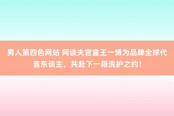 男人第四色网站 阿谈夫官宣王一博为品牌全球代言东谈主，共赴下一段洗护之约！