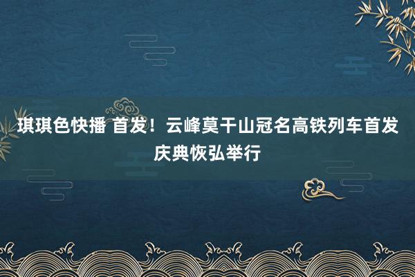 琪琪色快播 首发！云峰莫干山冠名高铁列车首发庆典恢弘举行