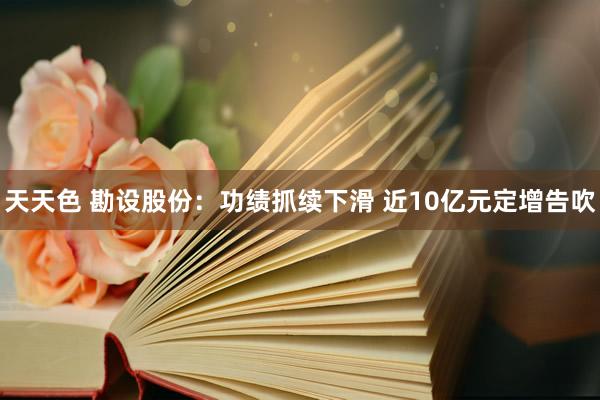 天天色 勘设股份：功绩抓续下滑 近10亿元定增告吹