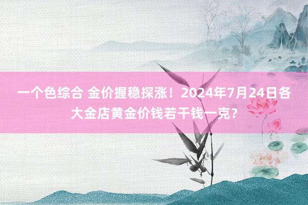 一个色综合 金价握稳探涨！2024年7月24日各大金店黄金价钱若干钱一克？