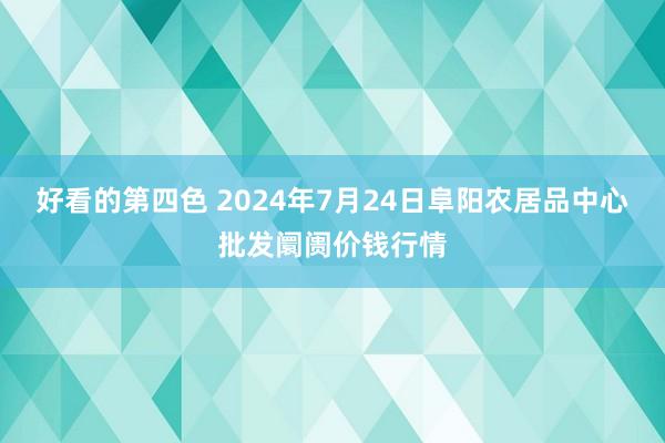 好看的第四色 2024年7月24日阜阳农居品中心批发阛阓价钱行情