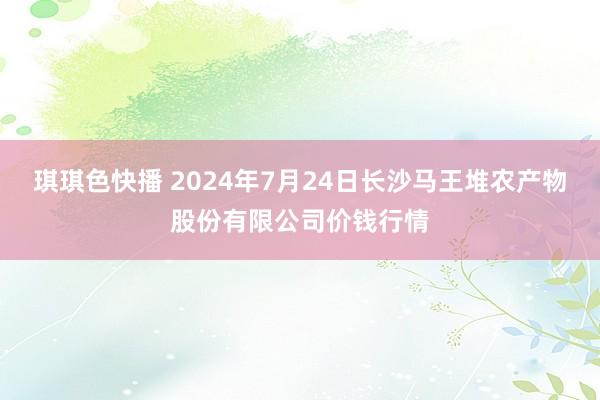 琪琪色快播 2024年7月24日长沙马王堆农产物股份有限公司价钱行情