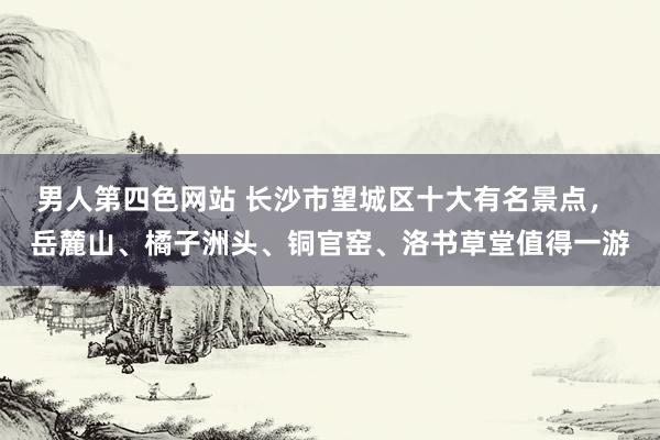 男人第四色网站 长沙市望城区十大有名景点， 岳麓山、橘子洲头、铜官窑、洛书草堂值得一游