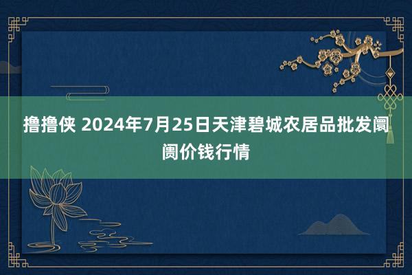 撸撸侠 2024年7月25日天津碧城农居品批发阛阓价钱行情