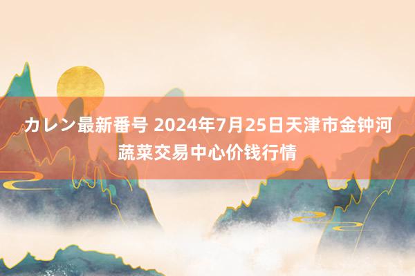 カレン最新番号 2024年7月25日天津市金钟河蔬菜交易中心价钱行情