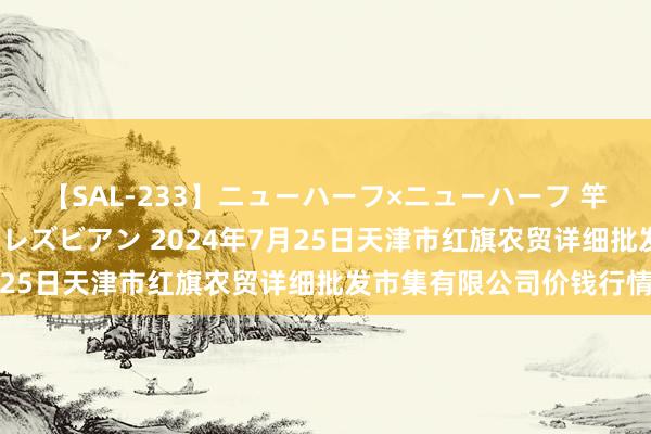 【SAL-233】ニューハーフ×ニューハーフ 竿有り同性愛まるごとNHレズビアン 2024年7月25日天津市红旗农贸详细批发市集有限公司价钱行情