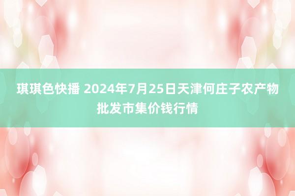 琪琪色快播 2024年7月25日天津何庄子农产物批发市集价钱行情