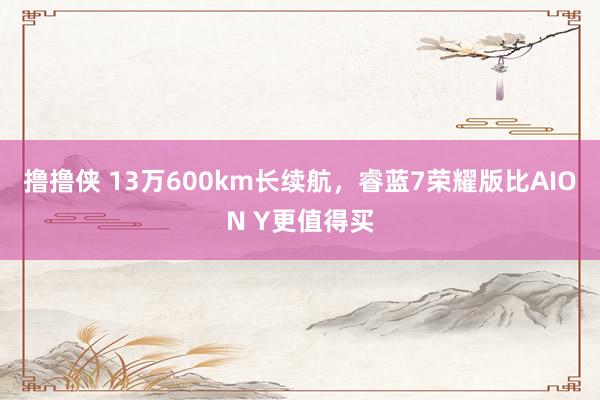 撸撸侠 13万600km长续航，睿蓝7荣耀版比AION Y更值得买