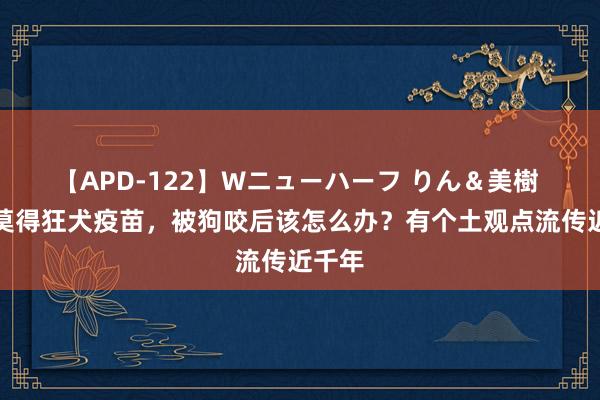 【APD-122】Wニューハーフ りん＆美樹 古代莫得狂犬疫苗，被狗咬后该怎么办？有个土观点流传近千年