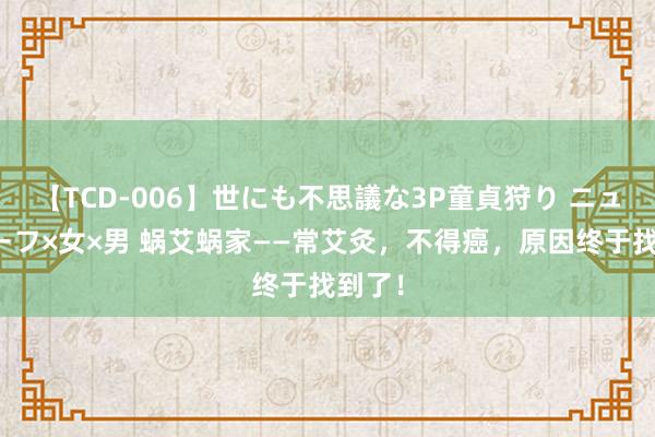 【TCD-006】世にも不思議な3P童貞狩り ニューハーフ×女×男 蜗艾蜗家——常艾灸，不得癌，原因终于找到了！