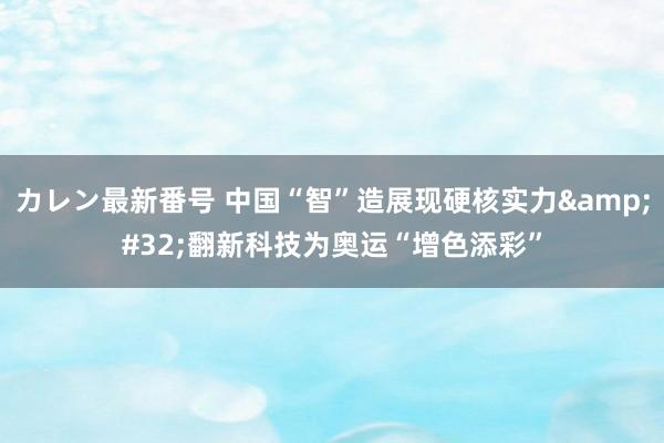 カレン最新番号 中国“智”造展现硬核实力&#32;翻新科技为奥运“增色添彩”