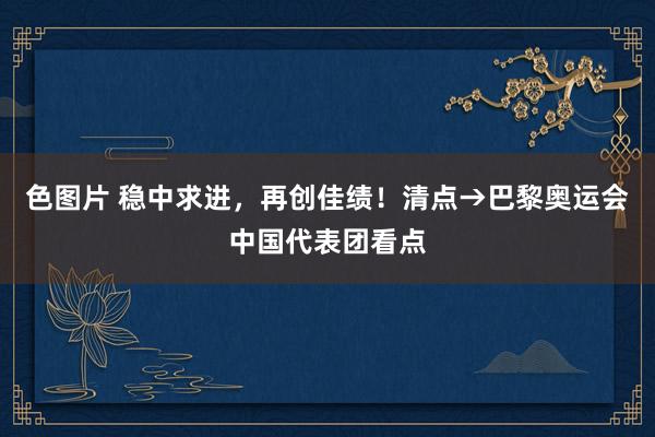 色图片 稳中求进，再创佳绩！清点→巴黎奥运会中国代表团看点