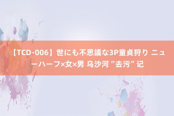 【TCD-006】世にも不思議な3P童貞狩り ニューハーフ×女×男 乌沙河“去污”记