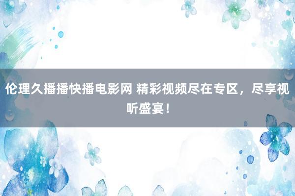 伦理久播播快播电影网 精彩视频尽在专区，尽享视听盛宴！