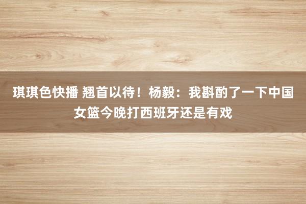 琪琪色快播 翘首以待！杨毅：我斟酌了一下中国女篮今晚打西班牙还是有戏