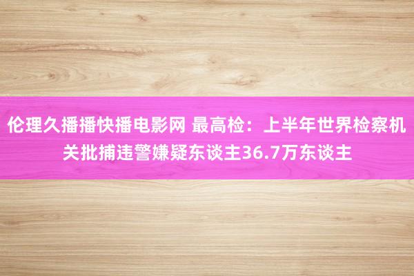 伦理久播播快播电影网 最高检：上半年世界检察机关批捕违警嫌疑东谈主36.7万东谈主