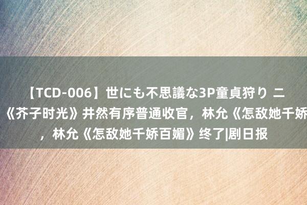 【TCD-006】世にも不思議な3P童貞狩り ニューハーフ×女×男 《芥子时光》井然有序普通收官，林允《怎敌她千娇百媚》终了|剧日报