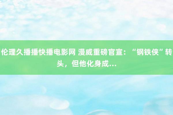 伦理久播播快播电影网 漫威重磅官宣：“钢铁侠”转头，但他化身成...