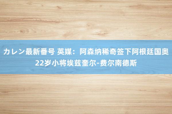 カレン最新番号 英媒：阿森纳稀奇签下阿根廷国奥22岁小将埃兹奎尔-费尔南德斯