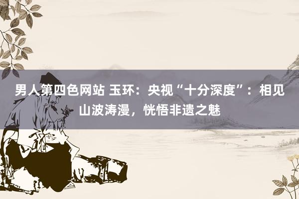 男人第四色网站 玉环：央视“十分深度”：相见山波涛漫，恍悟非遗之魅