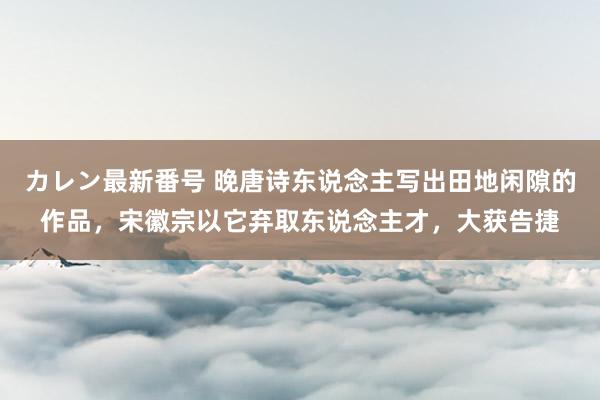 カレン最新番号 晚唐诗东说念主写出田地闲隙的作品，宋徽宗以它弃取东说念主才，大获告捷