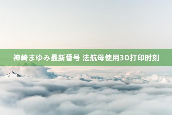 神崎まゆみ最新番号 法航母使用3D打印时刻