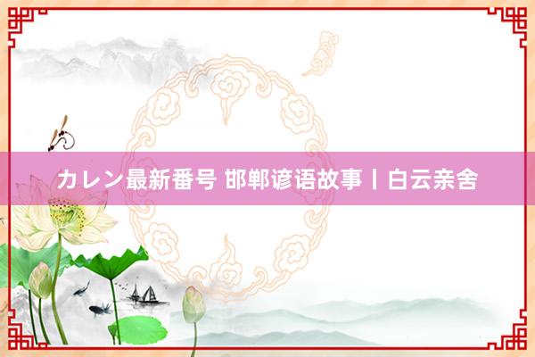 カレン最新番号 邯郸谚语故事丨白云亲舍