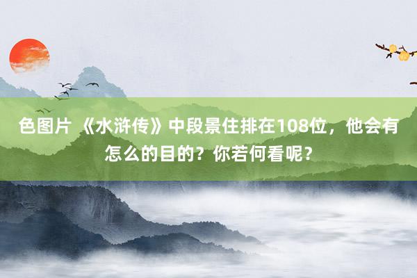 色图片 《水浒传》中段景住排在108位，他会有怎么的目的？你若何看呢？