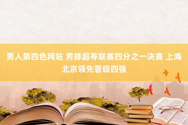 男人第四色网站 男排超等联赛四分之一决赛 上海北京领先晋级四强