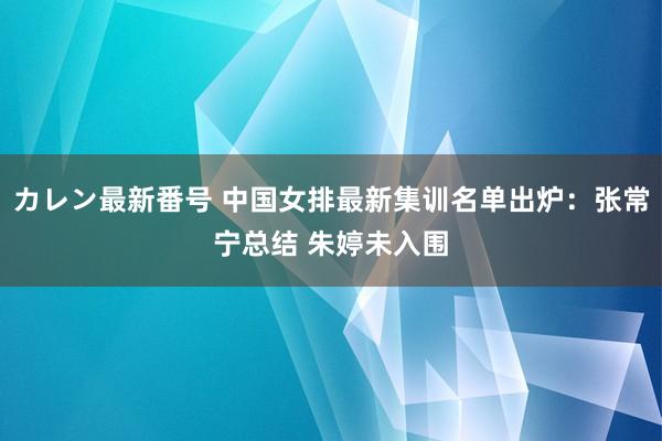 カレン最新番号 中国女排最新集训名单出炉：张常宁总结 朱婷未入围