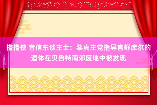 撸撸侠 音信东谈主士：黎真主党指导官舒库尔的遗体在贝鲁特南郊废地中被发现